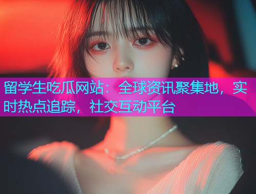 留学生吃瓜网站:全球资讯聚集地,实时热点追踪,社交互动平台 留学生吃瓜网站:全球资讯聚集地,实时热点追踪,社交互动平台