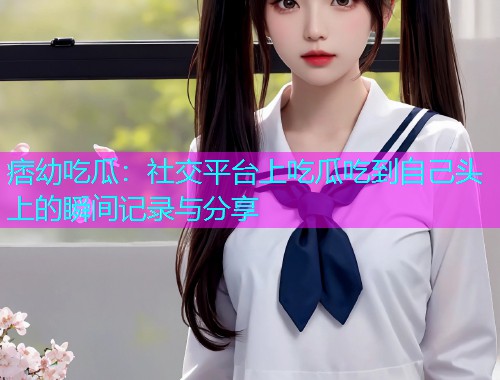 痞幼吃瓜：社交平台上吃瓜吃到自己头上的瞬间记录与分享