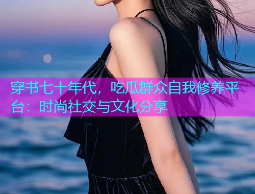 穿书七十年代，吃瓜群众自我修养平台：时尚社交与文化分享