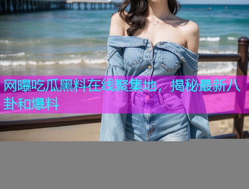 网曝吃瓜黑料在线聚集地，揭秘最新八卦和爆料