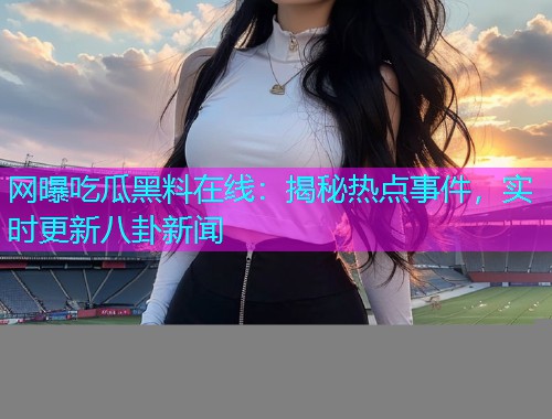 网曝吃瓜黑料在线：揭秘热点事件，实时更新八卦新闻