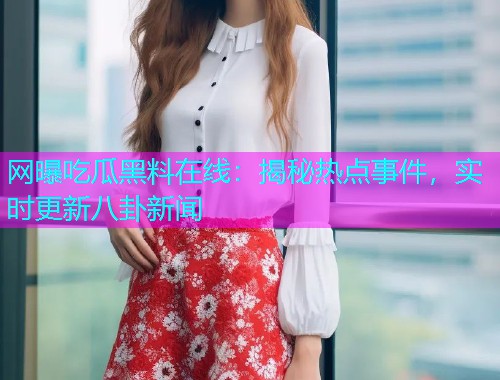 网曝吃瓜黑料在线：揭秘热点事件，实时更新八卦新闻