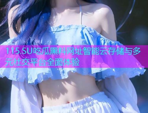 115.SU吃瓜黑料网址智能云存储与多元社交平台全面体验