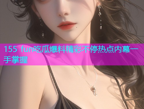155 fun吃瓜爆料精彩不停热点内幕一手掌握