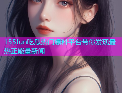 155fun吃瓜热门爆料平台带你发现最热正能量新闻