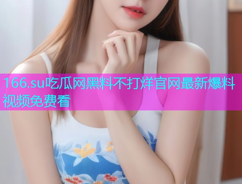 166.su吃瓜网黑料不打烊官网最新爆料视频免费看