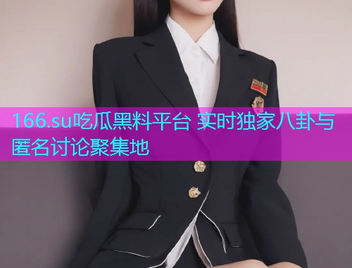 166.su吃瓜黑料平台 实时独家八卦与匿名讨论聚集地