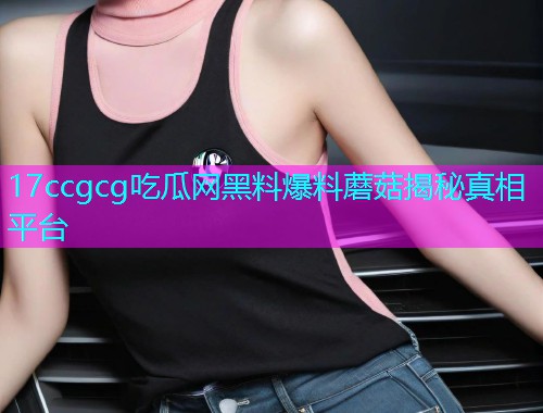 17ccgcg吃瓜网黑料爆料蘑菇揭秘真相平台