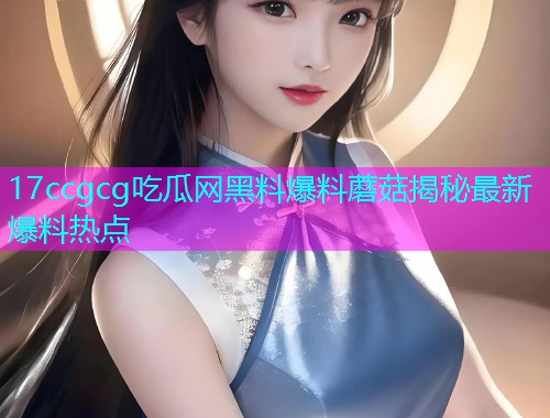 17ccgcg吃瓜网黑料爆料蘑菇揭秘最新爆料热点