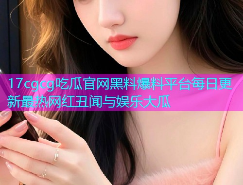 17cgcg吃瓜官网黑料爆料平台每日更新最热网红丑闻与娱乐大瓜