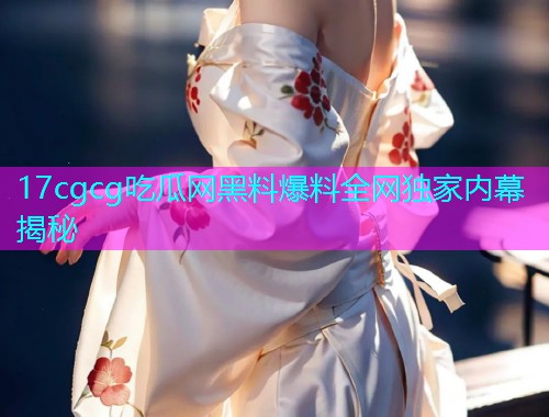 17cgcg吃瓜网黑料爆料全网独家内幕揭秘