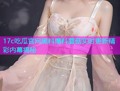 17c吃瓜官网黑料爆料蘑菇实时更新精彩内幕揭秘