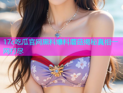 17c吃瓜官网黑料爆料蘑菇揭秘真相一网打尽