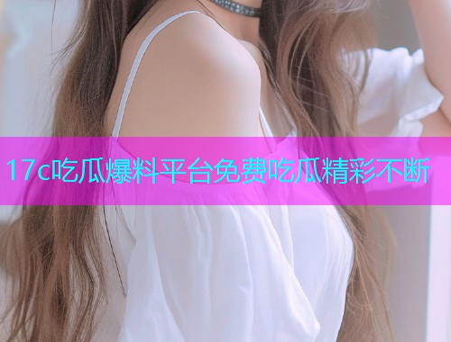 17c吃瓜爆料平台免费吃瓜精彩不断