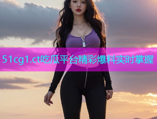 51cg1.ct吃瓜平台精彩爆料实时掌握