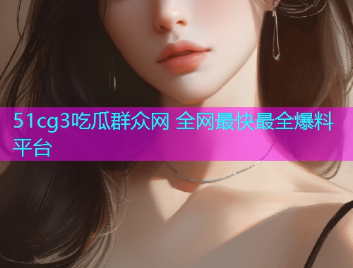 51cg3吃瓜群众网 全网最快最全爆料平台
