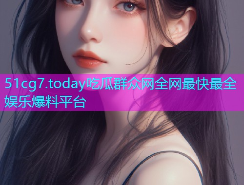 51cg7.today吃瓜群众网全网最快最全娱乐爆料平台