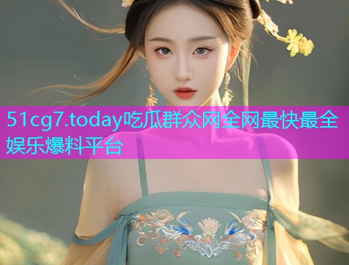 51cg7.today吃瓜群众网全网最快最全娱乐爆料平台