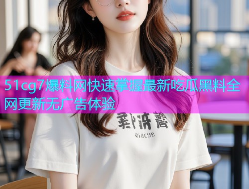 51cg7爆料网快速掌握最新吃瓜黑料全网更新无广告体验 51cg7爆料网快速掌握最新吃瓜黑料全网更新无广告体验