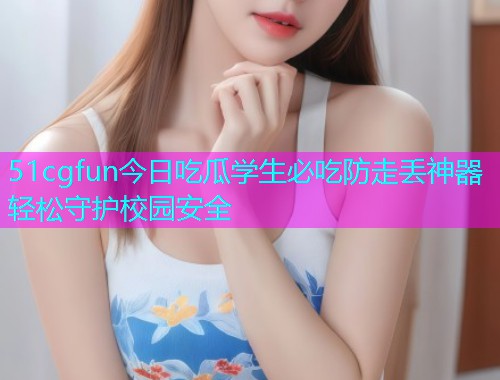 51cgfun今日吃瓜学生必吃防走丢神器轻松守护校园安全
