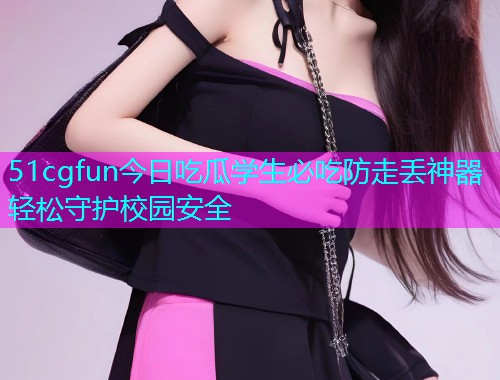 51cgfun今日吃瓜学生必吃防走丢神器轻松守护校园安全 51cgfun今日吃瓜学生必吃防走丢神器轻松守护校园安全
