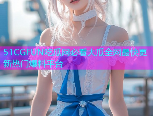 51CGFUN吃瓜网必看大瓜全网最快更新热门爆料平台