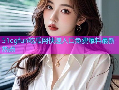 51cgfun吃瓜网快速入口免费爆料最新热点 51cgfun吃瓜网快速入口免费爆料最新热点