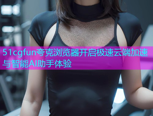 51cgfun夸克浏览器开启极速云端加速与智能AI助手体验