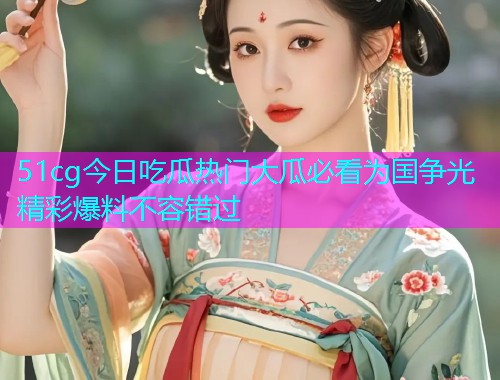 51cg今日吃瓜热门大瓜必看为国争光精彩爆料不容错过