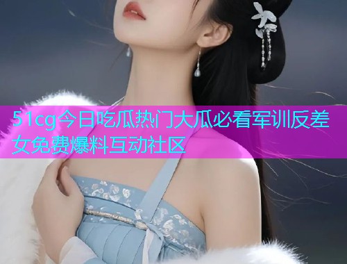 51cg今日吃瓜热门大瓜必看军训反差女免费爆料互动社区 51cg今日吃瓜热门大瓜必看军训反差女免费爆料互动社区