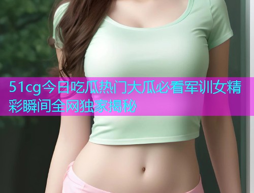 51cg今日吃瓜热门大瓜必看军训女精彩瞬间全网独家揭秘 51cg今日吃瓜热门大瓜必看军训女精彩瞬间全网独家揭秘