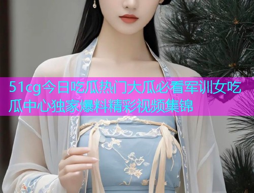 51cg今日吃瓜热门大瓜必看军训女吃瓜中心独家爆料精彩视频集锦