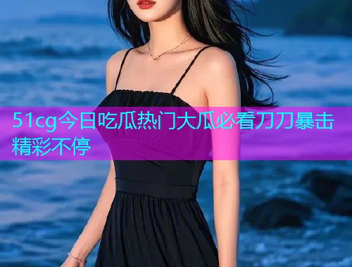 51cg今日吃瓜热门大瓜必看刀刀暴击精彩不停 51cg今日吃瓜热门大瓜必看刀刀暴击精彩不停