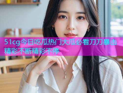 51cg今日吃瓜热门大瓜必看刀刀暴击精彩不断精彩不停 51cg今日吃瓜热门大瓜必看刀刀暴击精彩不断精彩不停