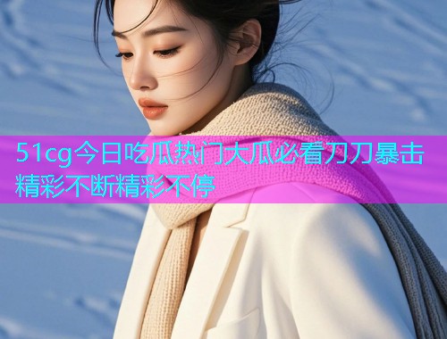 51cg今日吃瓜热门大瓜必看刀刀暴击精彩不断精彩不停
