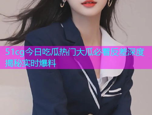 51cg今日吃瓜热门大瓜必看反差深度揭秘实时爆料 51cg今日吃瓜热门大瓜必看反差深度揭秘实时爆料