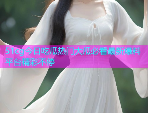 51cg今日吃瓜热门大瓜必看最新爆料平台精彩不停 51cg今日吃瓜热门大瓜必看最新爆料平台精彩不停