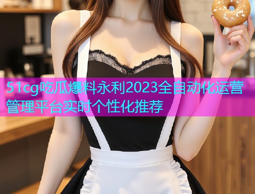 51cg吃瓜爆料永利2023全自动化运营管理平台实时个性化推荐
