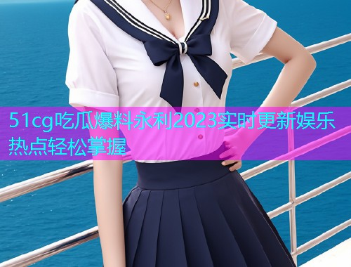 51cg吃瓜爆料永利2023实时更新娱乐热点轻松掌握