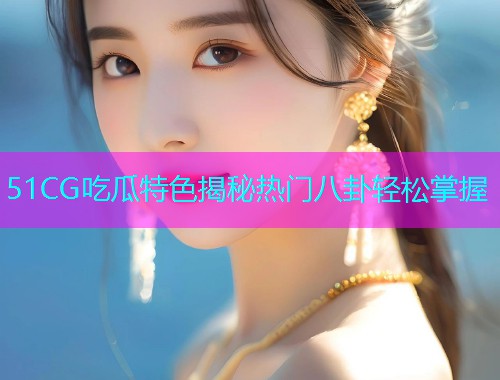 51CG吃瓜特色揭秘热门八卦轻松掌握