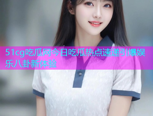 51cg吃瓜网今日吃瓜热点速递引爆娱乐八卦新体验