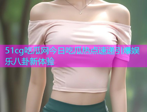 51cg吃瓜网今日吃瓜热点速递引爆娱乐八卦新体验
