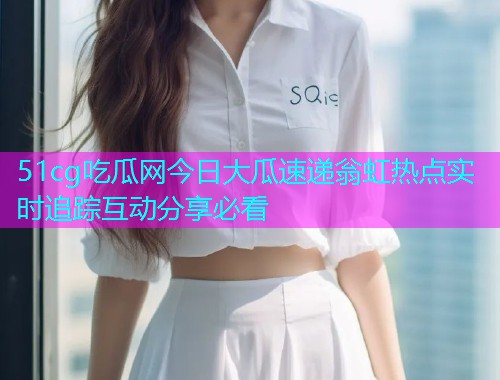 51cg吃瓜网今日大瓜速递翁虹热点实时追踪互动分享必看