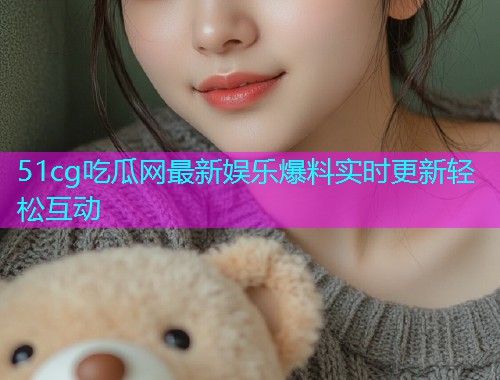 51cg吃瓜网最新娱乐爆料实时更新轻松互动 51cg吃瓜网最新娱乐爆料实时更新轻松互动
