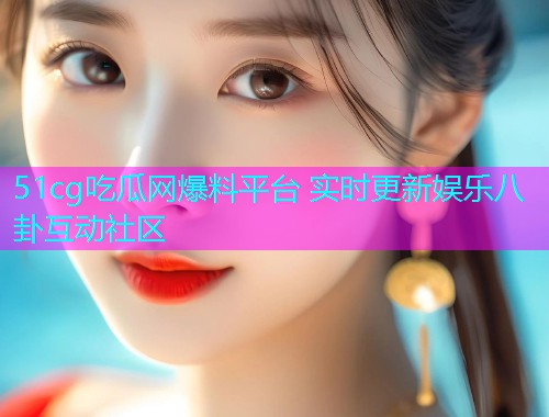 51cg吃瓜网爆料平台 实时更新娱乐八卦互动社区 51cg吃瓜网爆料平台 实时更新娱乐八卦互动社区