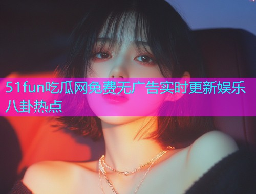 51fun吃瓜网免费无广告实时更新娱乐八卦热点