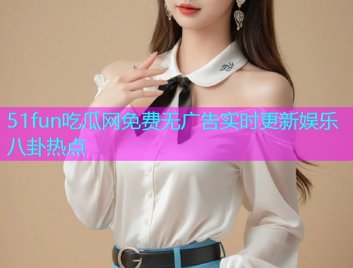 51fun吃瓜网免费无广告实时更新娱乐八卦热点 51fun吃瓜网免费无广告实时更新娱乐八卦热点