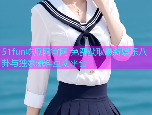 51fun吃瓜网官网 免费获取最新娱乐八卦与独家爆料互动平台 51fun吃瓜网官网 免费获取最新娱乐八卦与独家爆料互动平台