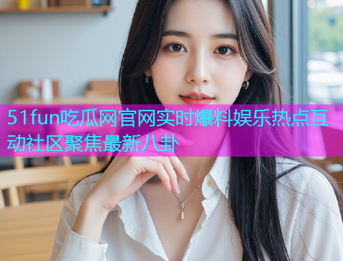 51fun吃瓜网官网实时爆料娱乐热点互动社区聚焦最新八卦 51fun吃瓜网官网实时爆料娱乐热点互动社区聚焦最新八卦