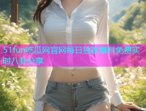 51fun吃瓜网官网每日独家爆料免费实时八卦分享